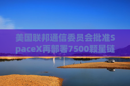 美国联邦通信委员会批准SpaceX再部署7500颗星链卫星的计划
