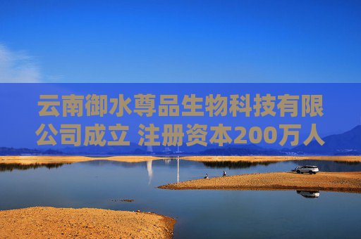 云南御水尊品生物科技有限公司成立 注册资本200万人民币
