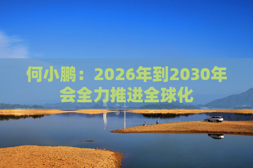 何小鹏：2026年到2030年会全力推进全球化