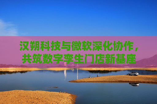 汉朔科技与微软深化协作,共筑数字孪生门店新基座