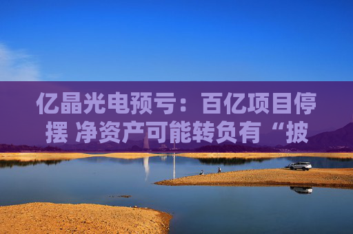 亿晶光电预亏：百亿项目停摆 净资产可能转负有“披星戴帽”风险