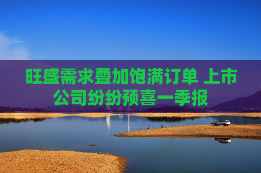 旺盛需求叠加饱满订单 上市公司纷纷预喜一季报