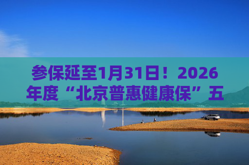 参保延至1月31日!2026年度“北京普惠健康保”五大热点问题官方解答