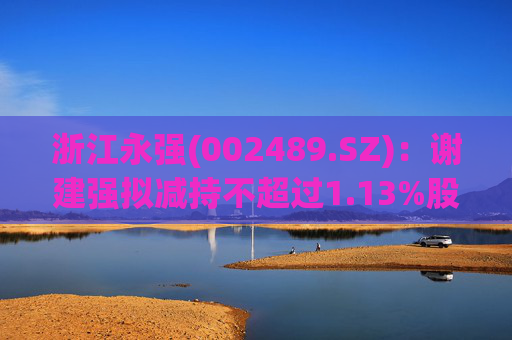浙江永强(002489.SZ)：谢建强拟减持不超过1.13%股份