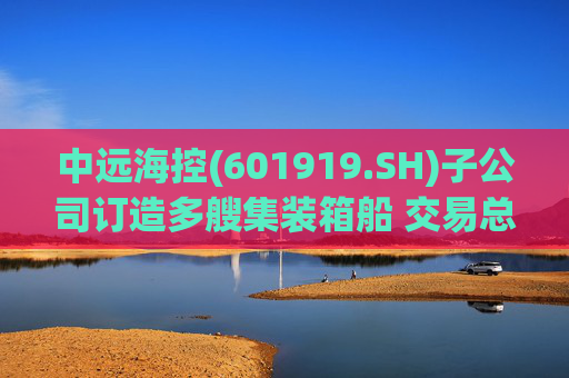 中远海控(601919.SH)子公司订造多艘集装箱船 交易总价187.68亿元