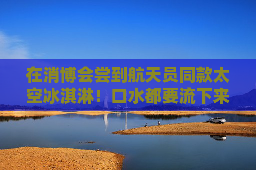 在消博会尝到航天员同款太空冰淇淋！口水都要流下来了