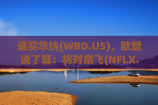谁买华纳(WBD.US)，欧盟说了算：将对奈飞(NFLX.US)、派拉蒙(PSKY.US)收购要约同步审查