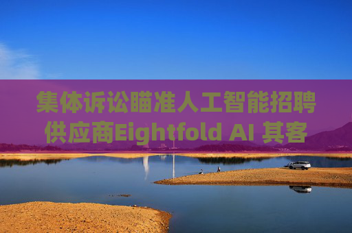 集体诉讼瞄准人工智能招聘供应商Eightfold AI 其客户包括微软