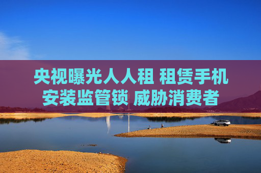 央视曝光人人租 租赁手机安装监管锁 威胁消费者  第1张