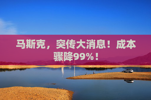 马斯克，突传大消息！成本骤降99%！