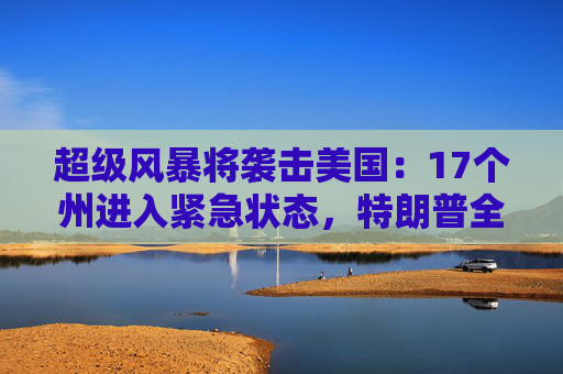 超级风暴将袭击美国：17个州进入紧急状态，特朗普全天都在听简报