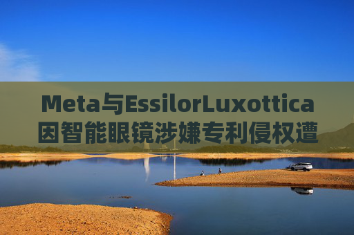 Meta与EssilorLuxottica因智能眼镜涉嫌专利侵权遭起诉
