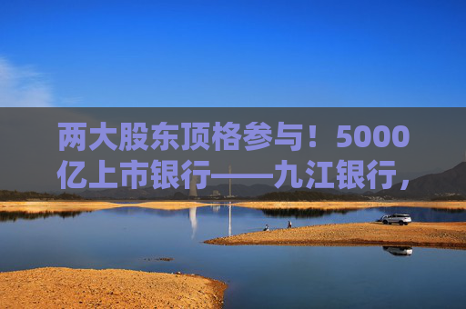 两大股东顶格参与！5000亿上市银行——九江银行，刷新增资“进度条”