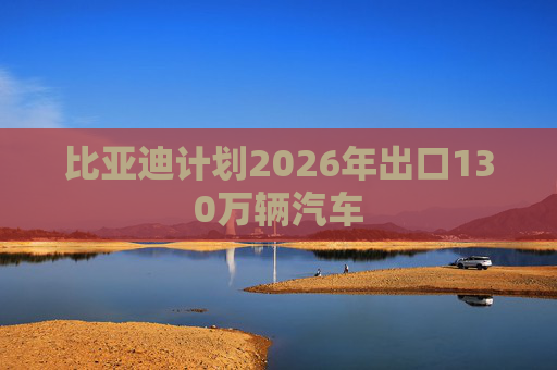 比亚迪计划2026年出口130万辆汽车