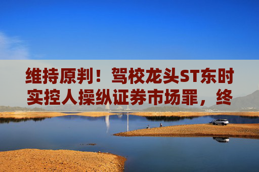 维持原判！驾校龙头ST东时实控人操纵证券市场罪，终审裁定