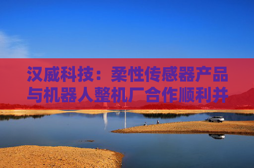汉威科技：柔性传感器产品与机器人整机厂合作顺利并取得订单