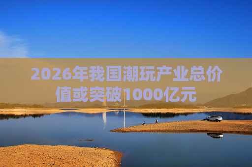 2026年我国潮玩产业总价值或突破1000亿元