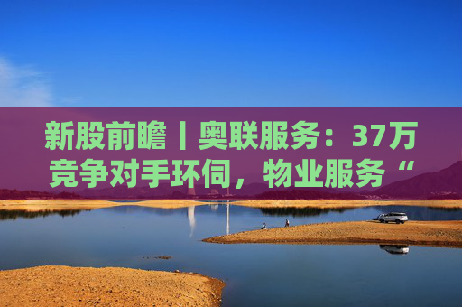 新股前瞻丨奥联服务：37万竞争对手环伺，物业服务“粤军”何以驻扎到港？