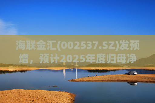 海联金汇(002537.SZ)发预增，预计2025年度归母净利润同比大增438.94% 至581.3%