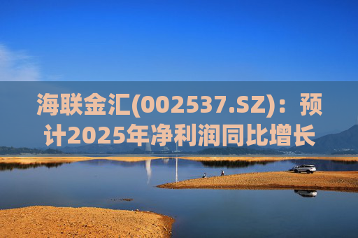 海联金汇(002537.SZ)：预计2025年净利润同比增长438.94%～581.3%