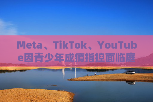 Meta、TikTok、YouTube因青少年成瘾指控面临庭审