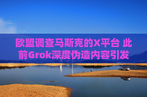 欧盟调查马斯克的X平台 此前Grok深度伪造内容引发抗议