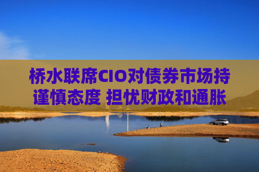 桥水联席CIO对债券市场持谨慎态度 担忧财政和通胀风险
