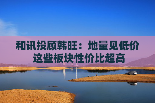 和讯投顾韩旺：地量见低价 这些板块性价比超高