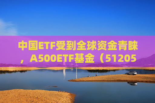 中国ETF受到全球资金青睐，A500ETF基金（512050）近250交易日涨超35%，近1年日均成交52.56亿元