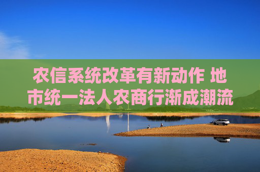 农信系统改革有新动作 地市统一法人农商行渐成潮流  第1张