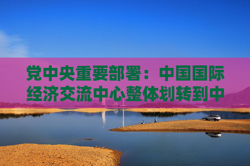 党中央重要部署：中国国际经济交流中心整体划转到中国社会科学院