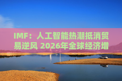 IMF：人工智能热潮抵消贸易逆风 2026年全球经济增长有望企稳