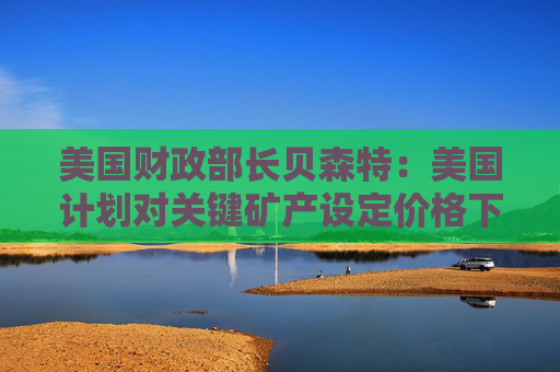 美国财政部长贝森特：美国计划对关键矿产设定价格下限和上限