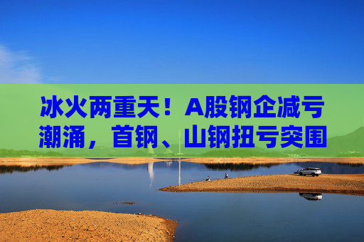 冰火两重天！A股钢企减亏潮涌，首钢、山钢扭亏突围，鞍钢预计减亏超40%仍亏损
