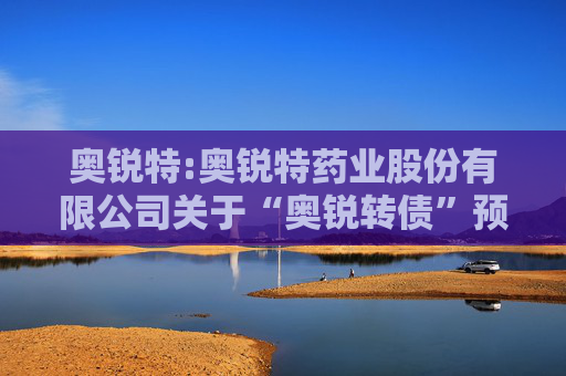 奥锐特:奥锐特药业股份有限公司关于“奥锐转债”预计满足转股价格修正条件的提示性公告