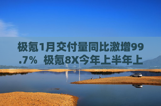 极氪1月交付量同比激增99.7%  极氪8X今年上半年上市