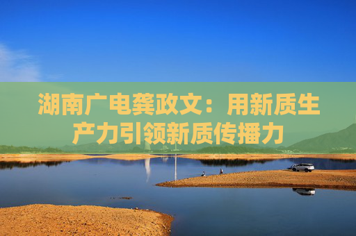 湖南广电龚政文：用新质生产力引领新质传播力