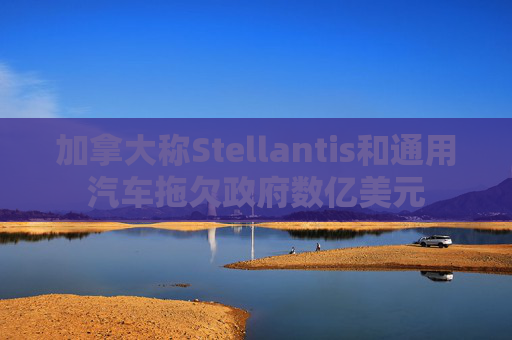 加拿大称Stellantis和通用汽车拖欠政府数亿美元