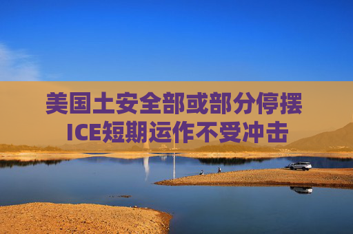 美国土安全部或部分停摆 ICE短期运作不受冲击
