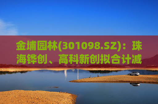 金埔园林(301098.SZ)：珠海铧创、高科新创拟合计减持不超过2%股份