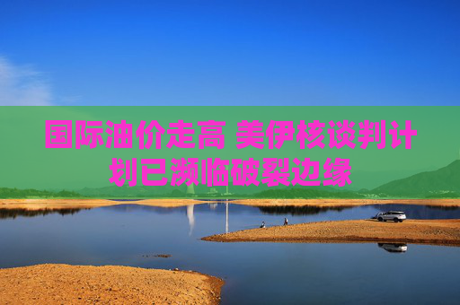 国际油价走高 美伊核谈判计划已濒临破裂边缘