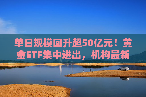 单日规模回升超50亿元！黄金ETF集中进出，机构最新研判