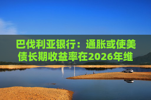 巴伐利亚银行：通胀或使美债长期收益率在2026年维持高位