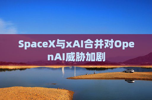 SpaceX与xAI合并对OpenAI威胁加剧
