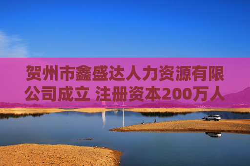 贺州市鑫盛达人力资源有限公司成立 注册资本200万人民币