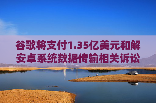 谷歌将支付1.35亿美元和解安卓系统数据传输相关诉讼