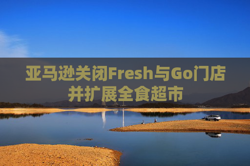 亚马逊关闭Fresh与Go门店并扩展全食超市