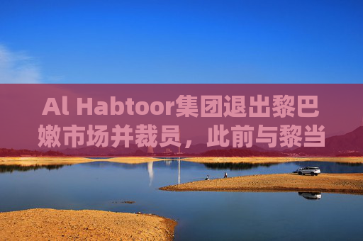 Al Habtoor集团退出黎巴嫩市场并裁员，此前与黎当局发生纠纷