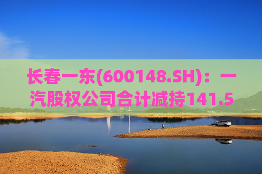 长春一东(600148.SH)：一汽股权公司合计减持141.51万股公司股份，本次减持计划已实施完毕