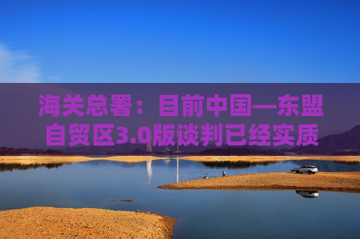 海关总署：目前中国―东盟自贸区3.0版谈判已经实质性结束  第1张